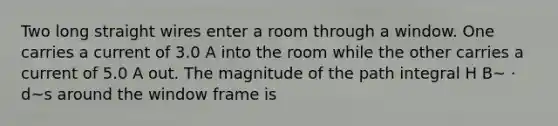 Two long straight wires enter a room through a window. One carries a current of 3.0 A into the room while the other carries a current of 5.0 A out. The magnitude of the path integral H B~ · d~s around the window frame is