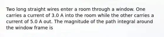 Two long straight wires enter a room through a window. One carries a current of 3.0 A into the room while the other carries a current of 5.0 A out. The magnitude of the path integral around the window frame is