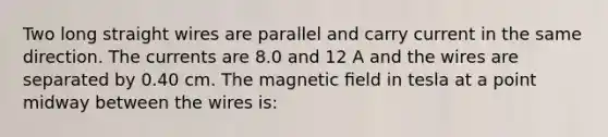 Two long straight wires are parallel and carry current in the same direction. The currents are 8.0 and 12 A and the wires are separated by 0.40 cm. The magnetic ﬁeld in tesla at a point midway between the wires is: