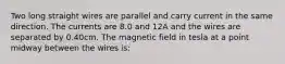 Two long straight wires are parallel and carry current in the same direction. The currents are 8.0 and 12A and the wires are separated by 0.40cm. The magnetic field in tesla at a point midway between the wires is: