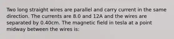 Two long straight wires are parallel and carry current in the same direction. The currents are 8.0 and 12A and the wires are separated by 0.40cm. The magnetic field in tesla at a point midway between the wires is: