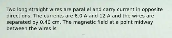 Two long straight wires are parallel and carry current in opposite directions. The currents are 8.0 A and 12 A and the wires are separated by 0.40 cm. The magnetic field at a point midway between the wires is