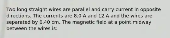 Two long straight wires are parallel and carry current in opposite directions. The currents are 8.0 A and 12 A and the wires are separated by 0.40 cm. The magnetic field at a point midway between the wires is: