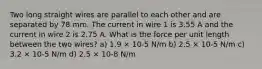 Two long straight wires are parallel to each other and are separated by 78 mm. The current in wire 1 is 3.55 A and the current in wire 2 is 2.75 A. What is the force per unit length between the two wires? a) 1.9 × 10-5 N/m b) 2.5 × 10-5 N/m c) 3.2 × 10-5 N/m d) 2.5 × 10-8 N/m