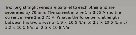 Two long straight wires are parallel to each other and are separated by 78 mm. The current in wire 1 is 3.55 A and the current in wire 2 is 2.75 A. What is the force per unit length between the two wires? a) 1.9 × 10-5 N/m b) 2.5 × 10-5 N/m c) 3.2 × 10-5 N/m d) 2.5 × 10-8 N/m