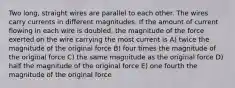 Two long, straight wires are parallel to each other. The wires carry currents in different magnitudes. If the amount of current flowing in each wire is doubled, the magnitude of the force exerted on the wire carrying the most current is A) twice the magnitude of the original force B) four times the magnitude of the original force C) the same magnitude as the original force D) half the magnitude of the original force E) one fourth the magnitude of the original force