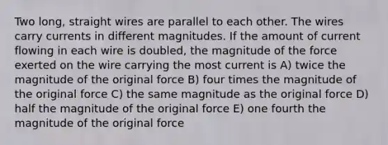 Two long, straight wires are parallel to each other. The wires carry currents in different magnitudes. If the amount of current flowing in each wire is doubled, the magnitude of the force exerted on the wire carrying the most current is A) twice the magnitude of the original force B) four times the magnitude of the original force C) the same magnitude as the original force D) half the magnitude of the original force E) one fourth the magnitude of the original force