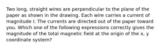 Two long, straight wires are perpendicular to the plane of the paper as shown in the drawing. Each wire carries a current of magnitude I. The currents are directed out of the paper toward you. Which one of the following expressions correctly gives the magnitude of the total magnetic field at the origin of the x, y coordinate system?