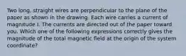 Two long, straight wires are perpendicular to the plane of the paper as shown in the drawing. Each wire carries a current of magnitude I. The currents are directed out of the paper toward you. Which one of the following expressions correctly gives the magnitude of the total magnetic field at the origin of the system coordinate?