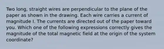 Two long, straight wires are perpendicular to the plane of the paper as shown in the drawing. Each wire carries a current of magnitude I. The currents are directed out of the paper toward you. Which one of the following expressions correctly gives the magnitude of the total magnetic field at the origin of the system coordinate?