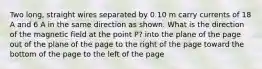 Two long, straight wires separated by 0.10 m carry currents of 18 A and 6 A in the same direction as shown. What is the direction of the magnetic field at the point P? into the plane of the page out of the plane of the page to the right of the page toward the bottom of the page to the left of the page