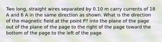 Two long, straight wires separated by 0.10 m carry currents of 18 A and 6 A in the same direction as shown. What is the direction of the magnetic field at the point P? into the plane of the page out of the plane of the page to the right of the page toward the bottom of the page to the left of the page