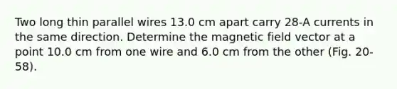 Two long thin parallel wires 13.0 cm apart carry 28-A currents in the same direction. Determine the magnetic field vector at a point 10.0 cm from one wire and 6.0 cm from the other (Fig. 20-58).