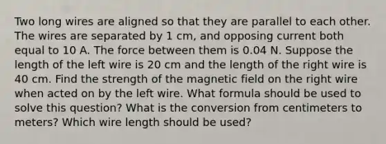 Two long wires are aligned so that they are parallel to each other. The wires are separated by 1 cm, and opposing current both equal to 10 A. The force between them is 0.04 N. Suppose the length of the left wire is 20 cm and the length of the right wire is 40 cm. Find the strength of the magnetic field on the right wire when acted on by the left wire. What formula should be used to solve this question? What is the conversion from centimeters to meters? Which wire length should be used?