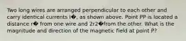 Two long wires are arranged perpendicular to each other and carry identical currents I�, as shown above. Point PP is located a distance r� from one wire and 2r2�from the other. What is the magnitude and direction of the magnetic field at point P?