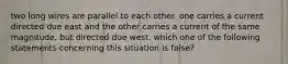 two long wires are parallel to each other. one carries a current directed due east and the other carries a current of the same magnitude, but directed due west. which one of the following statements concerning this situation is false?