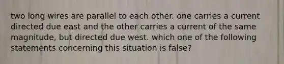 two long wires are parallel to each other. one carries a current directed due east and the other carries a current of the same magnitude, but directed due west. which one of the following statements concerning this situation is false?