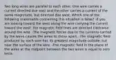 Two long wires are parallel to each other. One wire carries a current directed due east and the other carries a current of the same magnitude, but directed due west. Which one of the following statements concerning this situation is false? -If you are looking toward the west along the wire carrying the current toward the west, the magnetic field lines are directed clockwise around the wire. -The magnetic forces due to the currents carried by the wires causes the wires to move apart. -The magnetic field produced by each wire has its greatest magnitude outside, but near the surface of the wire. -The magnetic field in the plane of the wires at the midpoint between the two wires is equal to zero tesla.