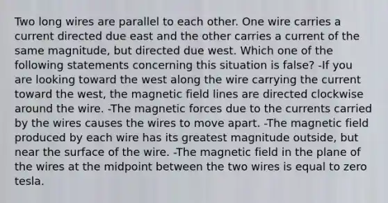 Two long wires are parallel to each other. One wire carries a current directed due east and the other carries a current of the same magnitude, but directed due west. Which one of the following statements concerning this situation is false? -If you are looking toward the west along the wire carrying the current toward the west, the magnetic field lines are directed clockwise around the wire. -The magnetic forces due to the currents carried by the wires causes the wires to move apart. -The magnetic field produced by each wire has its greatest magnitude outside, but near the surface of the wire. -The magnetic field in the plane of the wires at the midpoint between the two wires is equal to zero tesla.