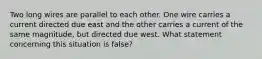 Two long wires are parallel to each other. One wire carries a current directed due east and the other carries a current of the same magnitude, but directed due west. What statement concerning this situation is false?