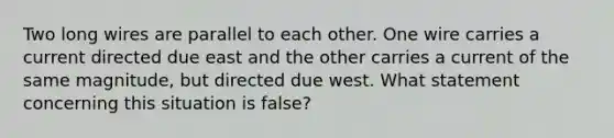 Two long wires are parallel to each other. One wire carries a current directed due east and the other carries a current of the same magnitude, but directed due west. What statement concerning this situation is false?