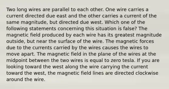 Two long wires are parallel to each other. One wire carries a current directed due east and the other carries a current of the same magnitude, but directed due west. Which one of the following statements concerning this situation is false? The magnetic field produced by each wire has its greatest magnitude outside, but near the surface of the wire. The magnetic forces due to the currents carried by the wires causes the wires to move apart. The magnetic field in the plane of the wires at the midpoint between the two wires is equal to zero tesla. If you are looking toward the west along the wire carrying the current toward the west, the magnetic field lines are directed clockwise around the wire.