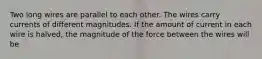 Two long wires are parallel to each other. The wires carry currents of different magnitudes. If the amount of current in each wire is halved, the magnitude of the force between the wires will be