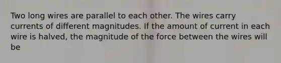 Two long wires are parallel to each other. The wires carry currents of different magnitudes. If the amount of current in each wire is halved, the magnitude of the force between the wires will be