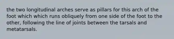 the two longitudinal arches serve as pillars for this arch of the foot which which runs obliquely from one side of the foot to the other, following the line of joints between the tarsals and metatarsals.