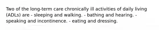 Two of the long-term care chronically ill activities of daily living (ADLs) are - sleeping and walking. - bathing and hearing. - speaking and incontinence. - eating and dressing.