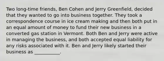 Two long-time friends, Ben Cohen and Jerry Greenfield, decided that they wanted to go into business together. They took a correspondence course in ice cream making and then both put in an equal amount of money to fund their new business in a converted gas station in Vermont. Both Ben and Jerry were active in managing the business, and both accepted equal liability for any risks associated with it. Ben and Jerry likely started their business as ___________.