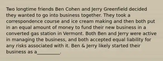 Two longtime friends Ben Cohen and Jerry Greenfield decided they wanted to go into business together. They took a correspondence course and ice cream making and then both put in an equal amount of money to fund their new business in a converted gas station in Vermont. Both Ben and Jerry were active in managing the business, and both accepted equal liability for any risks associated with it. Ben & Jerry likely started their business as a__________.