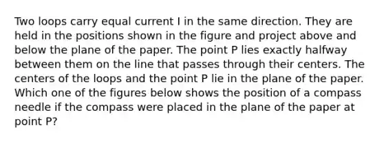 Two loops carry equal current I in the same direction. They are held in the positions shown in the figure and project above and below the plane of the paper. The point P lies exactly halfway between them on the line that passes through their centers. The centers of the loops and the point P lie in the plane of the paper. Which one of the figures below shows the position of a compass needle if the compass were placed in the plane of the paper at point P?