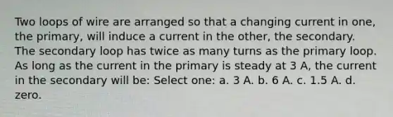 Two loops of wire are arranged so that a changing current in one, the primary, will induce a current in the other, the secondary. The secondary loop has twice as many turns as the primary loop. As long as the current in the primary is steady at 3 A, the current in the secondary will be: Select one: a. 3 A. b. 6 A. c. 1.5 A. d. zero.