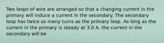 Two loops of wire are arranged so that a changing current in the primary will induce a current in the secondary. The secondary loop has twice as many turns as the primary loop. As long as the current in the primary is steady at 3.0 A, the current in the secondary will be