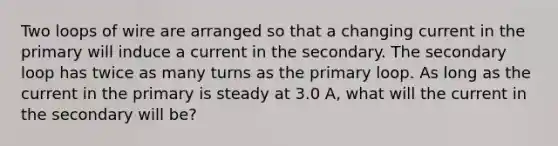 Two loops of wire are arranged so that a changing current in the primary will induce a current in the secondary. The secondary loop has twice as many turns as the primary loop. As long as the current in the primary is steady at 3.0 A, what will the current in the secondary will be?