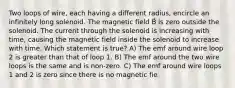 Two loops of wire, each having a different radius, encircle an infinitely long solenoid. The magnetic field B⃗ is zero outside the solenoid. The current through the solenoid is increasing with time, causing the magnetic field inside the solenoid to increase with time. Which statement is true? A) The emf around wire loop 2 is greater than that of loop 1. B) The emf around the two wire loops is the same and is non-zero. C) The emf around wire loops 1 and 2 is zero since there is no magnetic fie