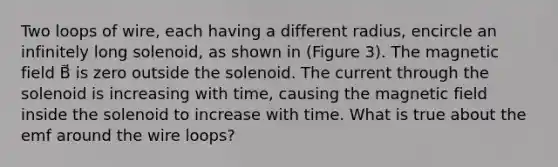 Two loops of wire, each having a different radius, encircle an infinitely long solenoid, as shown in (Figure 3). The magnetic field B⃗ is zero outside the solenoid. The current through the solenoid is increasing with time, causing the magnetic field inside the solenoid to increase with time. What is true about the emf around the wire loops?