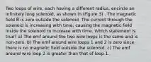 Two loops of wire, each having a different radius, encircle an infinitely long solenoid, as shown in (Figure 3) . The magnetic field B⃗ is zero outside the solenoid. The current through the solenoid is increasing with time, causing the magnetic field inside the solenoid to increase with time. Which statement is true? a) The emf around the two wire loops is the same and is non-zero. b) The emf around wire loops 1 and 2 is zero since there is no magnetic field outside the solenoid. c) The emf around wire loop 2 is greater than that of loop 1.