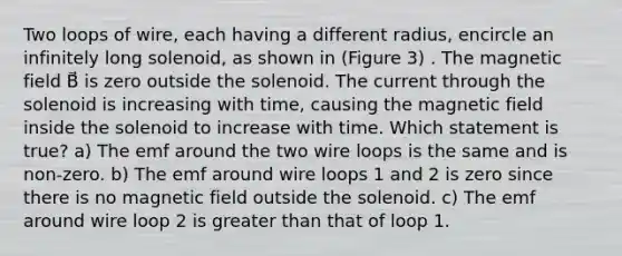 Two loops of wire, each having a different radius, encircle an infinitely long solenoid, as shown in (Figure 3) . The magnetic field B⃗ is zero outside the solenoid. The current through the solenoid is increasing with time, causing the magnetic field inside the solenoid to increase with time. Which statement is true? a) The emf around the two wire loops is the same and is non-zero. b) The emf around wire loops 1 and 2 is zero since there is no magnetic field outside the solenoid. c) The emf around wire loop 2 is greater than that of loop 1.