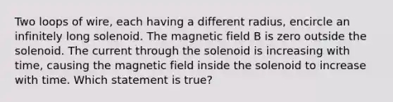 Two loops of wire, each having a different radius, encircle an infinitely long solenoid. The magnetic field B is zero outside the solenoid. The current through the solenoid is increasing with time, causing the magnetic field inside the solenoid to increase with time. Which statement is true?