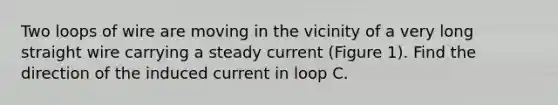 Two loops of wire are moving in the vicinity of a very long straight wire carrying a steady current (Figure 1). Find the direction of the induced current in loop C.