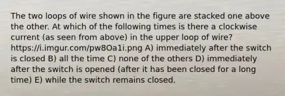 The two loops of wire shown in the figure are stacked one above the other. At which of the following times is there a clockwise current (as seen from above) in the upper loop of wire? https://i.imgur.com/pw8Oa1i.png A) immediately after the switch is closed B) all the time C) none of the others D) immediately after the switch is opened (after it has been closed for a long time) E) while the switch remains closed.