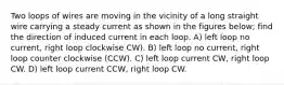 Two loops of wires are moving in the vicinity of a long straight wire carrying a steady current as shown in the figures below; find the direction of induced current in each loop. A) left loop no current, right loop clockwise CW). B) left loop no current, right loop counter clockwise (CCW). C) left loop current CW, right loop CW. D) left loop current CCW, right loop CW.