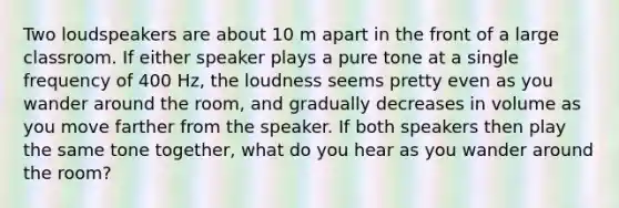 Two loudspeakers are about 10 m apart in the front of a large classroom. If either speaker plays a pure tone at a single frequency of 400 Hz, the loudness seems pretty even as you wander around the room, and gradually decreases in volume as you move farther from the speaker. If both speakers then play the same tone together, what do you hear as you wander around the room?