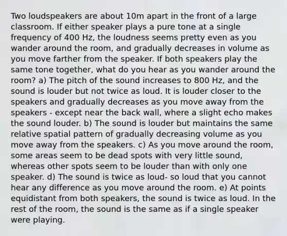 Two loudspeakers are about 10m apart in the front of a large classroom. If either speaker plays a pure tone at a single frequency of 400 Hz, the loudness seems pretty even as you wander around the room, and gradually decreases in volume as you move farther from the speaker. If both speakers play the same tone together, what do you hear as you wander around the room? a) The pitch of the sound increases to 800 Hz, and the sound is louder but not twice as loud. It is louder closer to the speakers and gradually decreases as you move away from the speakers - except near the back wall, where a slight echo makes the sound louder. b) The sound is louder but maintains the same relative spatial pattern of gradually decreasing volume as you move away from the speakers. c) As you move around the room, some areas seem to be dead spots with very little sound, whereas other spots seem to be louder than with only one speaker. d) The sound is twice as loud- so loud that you cannot hear any difference as you move around the room. e) At points equidistant from both speakers, the sound is twice as loud. In the rest of the room, the sound is the same as if a single speaker were playing.