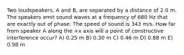 Two loudspeakers, A and B, are separated by a distance of 2.0 m. The speakers emit sound waves at a frequency of 680 Hz that are exactly out of phase. The speed of sound is 343 m/s. How far from speaker A along the +x axis will a point of constructive interference occur? A) 0.25 m B) 0.30 m C) 0.46 m D) 0.88 m E) 0.98 m