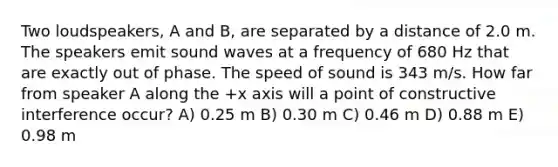 Two loudspeakers, A and B, are separated by a distance of 2.0 m. The speakers emit sound waves at a frequency of 680 Hz that are exactly out of phase. The speed of sound is 343 m/s. How far from speaker A along the +x axis will a point of constructive interference occur? A) 0.25 m B) 0.30 m C) 0.46 m D) 0.88 m E) 0.98 m