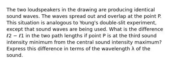 The two loudspeakers in the drawing are producing identical sound waves. The waves spread out and overlap at the point P. This situation is analogous to Young's double-slit experiment, except that sound waves are being used. What is the difference ℓ2 − ℓ1 in the two path lengths if point P is at the third sound intensity minimum from the central sound intensity maximum? Express this difference in terms of the wavelength λ of the sound.