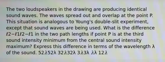 The two loudspeakers in the drawing are producing identical sound waves. The waves spread out and overlap at the point P. This situation is analogous to Young's double-slit experiment, except that sound waves are being used. What is the difference ℓ2−ℓ1ℓ2−ℓ1 in the two path lengths if point P is at the third sound intensity minimum from the central sound intensity maximum? Express this difference in terms of the wavelength λ of the sound. 52𝜆52λ 32𝜆32λ 3𝜆3λ 𝜆λ 12𝜆